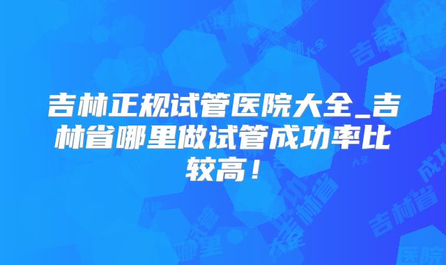 吉林正规试管医院大全_吉林省哪里做试管成功率比较高！