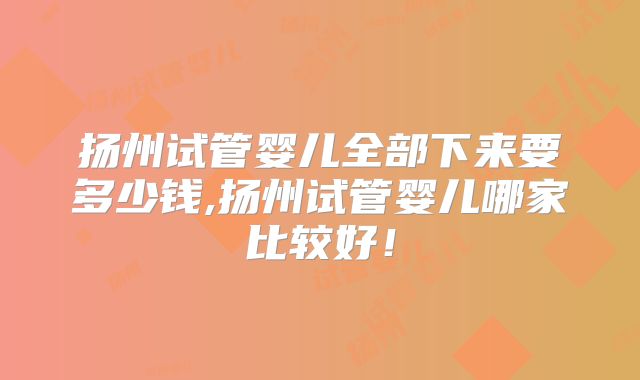 扬州试管婴儿全部下来要多少钱,扬州试管婴儿哪家比较好!