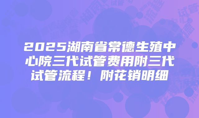 2025湖南省常德生殖中心院三代试管费用附三代试管流程！附花销明细