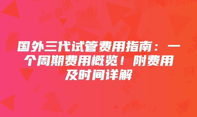 国外三代试管费用指南:一个周期费用概览!附费用及时间详解