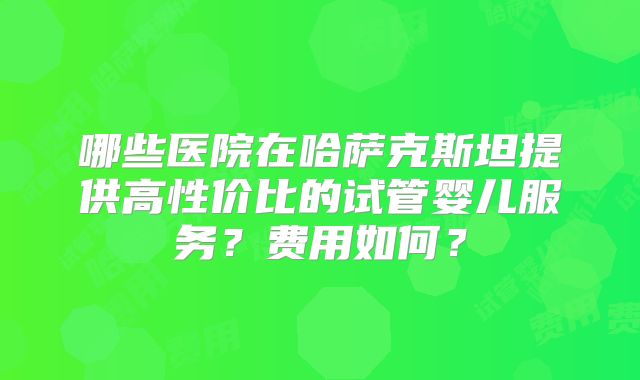 哪些医院在哈萨克斯坦提供高性价比的试管婴儿服务？费用如何？