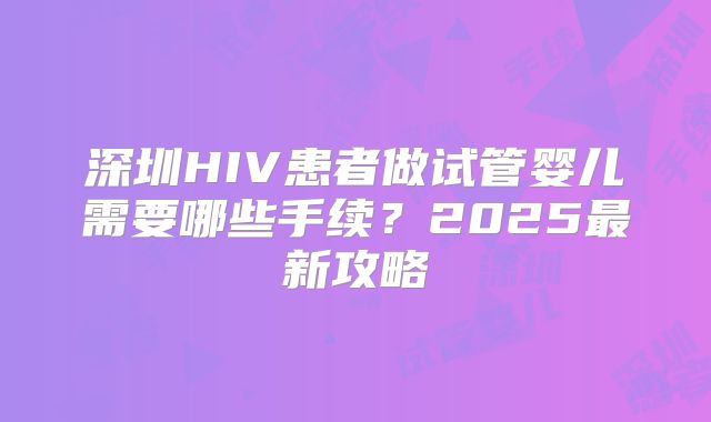 深圳HIV患者做试管婴儿需要哪些手续？2025最新攻略