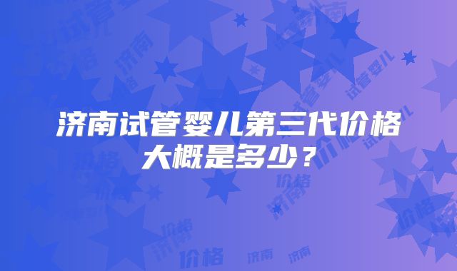 济南试管婴儿第三代价格大概是多少?