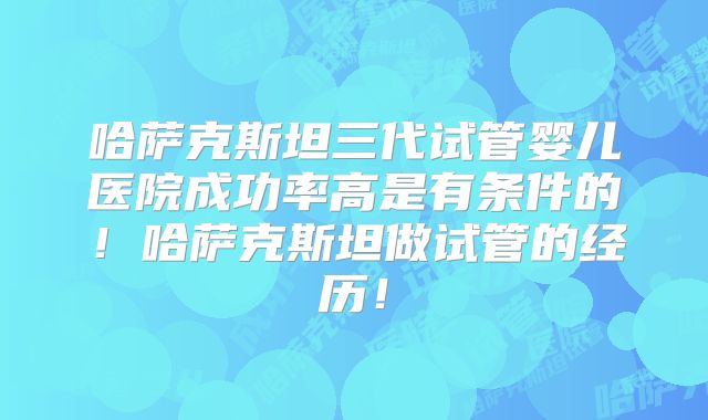 哈萨克斯坦三代试管婴儿医院成功率高是有条件的！哈萨克斯坦做试管的经历！