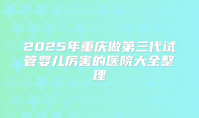 2025年重庆做第三代试管婴儿厉害的医院大全整理