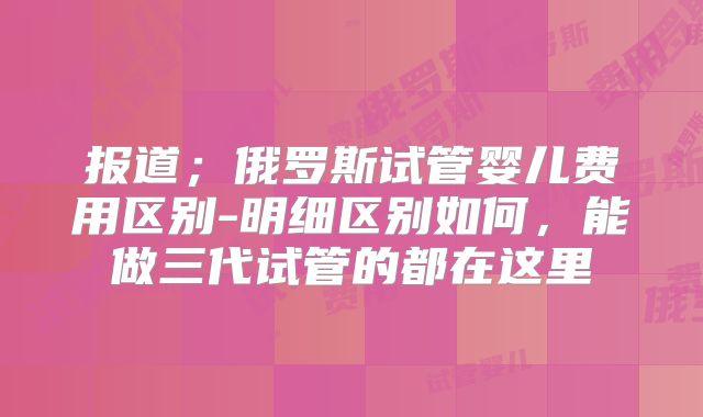 报道；俄罗斯试管婴儿费用区别-明细区别如何，能做三代试管的都在这里