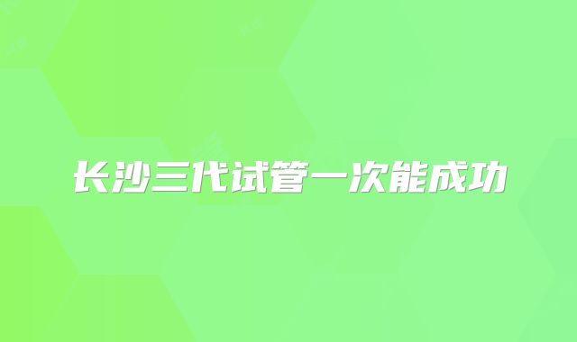 长沙三代试管一次能成功
