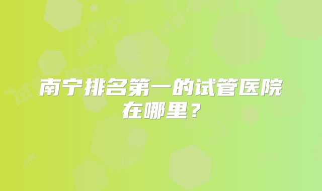 南宁排名第一的试管医院在哪里？