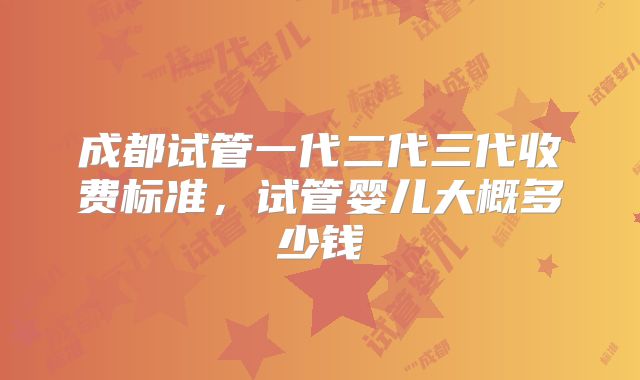 成都试管一代二代三代收费标准,试管婴儿大概多少钱