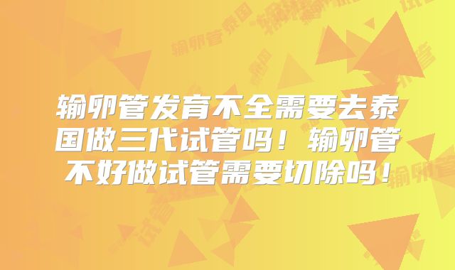 输卵管发育不全需要去泰国做三代试管吗！输卵管不好做试管需要切除吗！