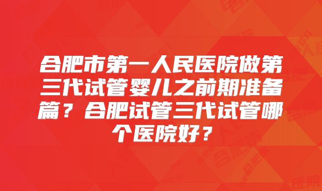 合肥市第一人民医院做第三代试管婴儿之前期准备篇?合肥试管三代试管哪个医院好?