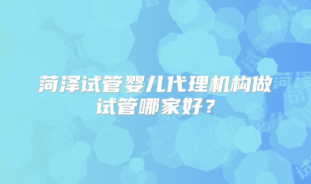 菏泽试管婴儿代理机构做试管哪家好？