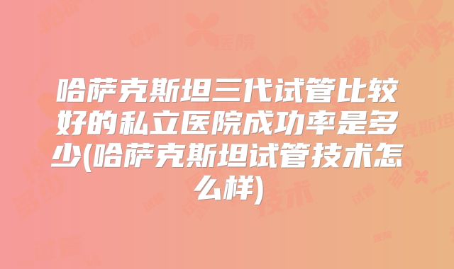 哈萨克斯坦三代试管比较好的私立医院成功率是多少(哈萨克斯坦试管技术怎么样)