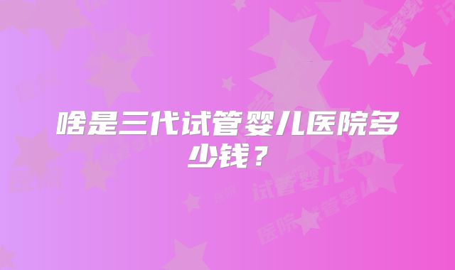啥是三代试管婴儿医院多少钱？