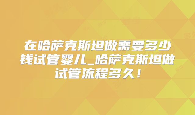在哈萨克斯坦做需要多少钱试管婴儿_哈萨克斯坦做试管流程多久!