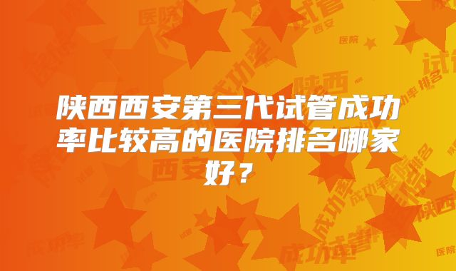 陕西西安第三代试管成功率比较高的医院排名哪家好?