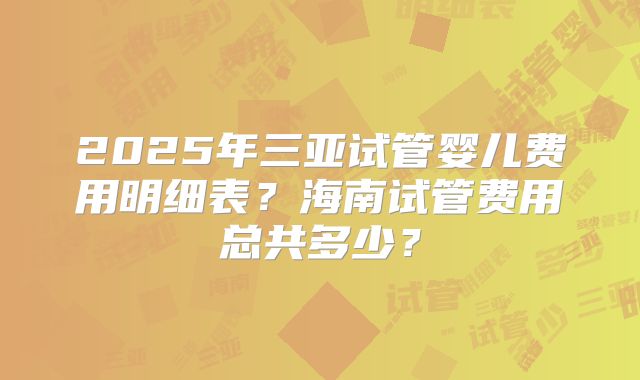 2025年三亚试管婴儿费用明细表?海南试管费用总共多少?