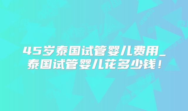 45岁泰国试管婴儿费用_泰国试管婴儿花多少钱！