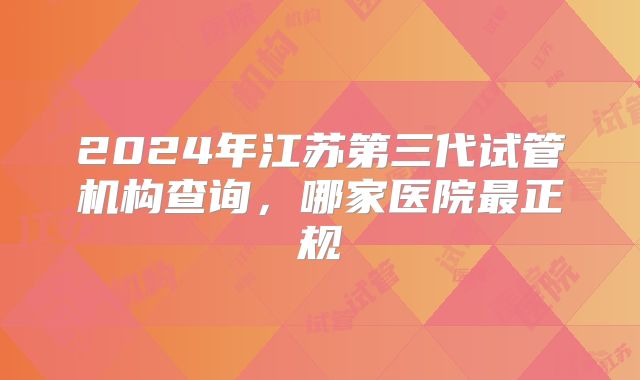 2024年江苏第三代试管机构查询,哪家医院最正规