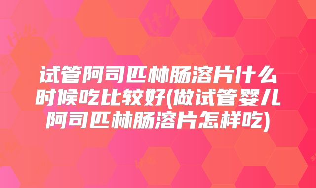 试管阿司匹林肠溶片什么时候吃比较好(做试管婴儿阿司匹林肠溶片怎样吃)