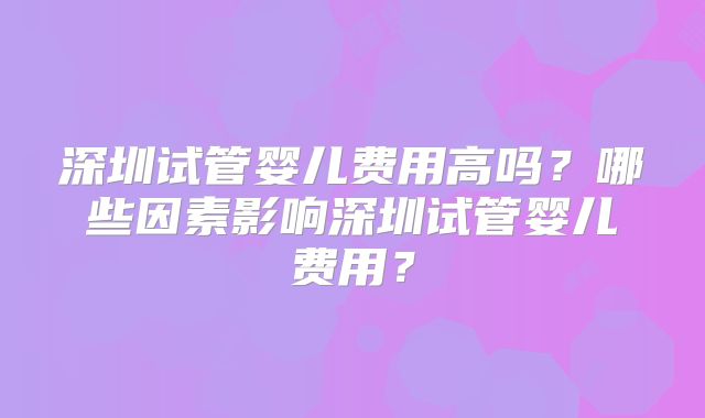深圳试管婴儿费用高吗？哪些因素影响深圳试管婴儿费用？