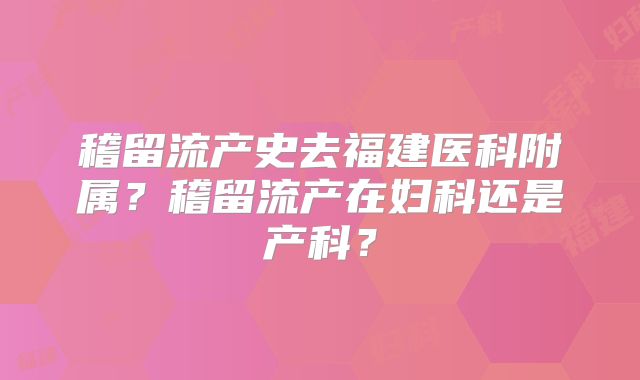 稽留流产史去福建医科附属?稽留流产在妇科还是产科?