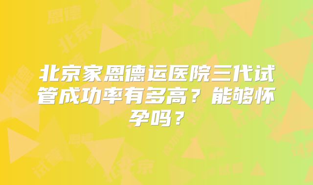 北京家恩德运医院三代试管成功率有多高?能够怀孕吗?