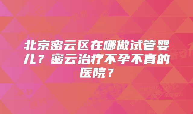 北京密云区在哪做试管婴儿？密云治疗不孕不育的医院？