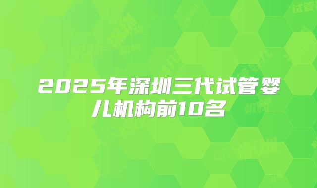 2025年深圳三代试管婴儿机构前10名