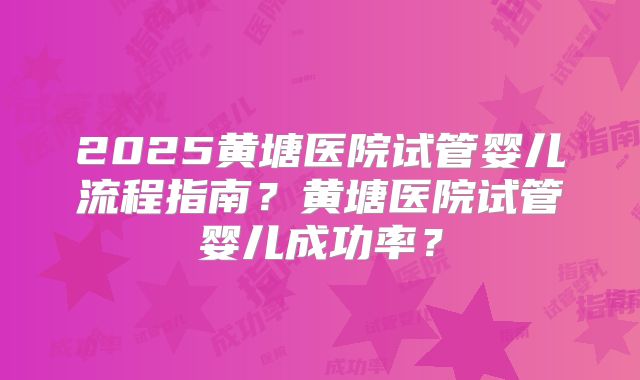 2025黄塘医院试管婴儿流程指南？黄塘医院试管婴儿成功率？