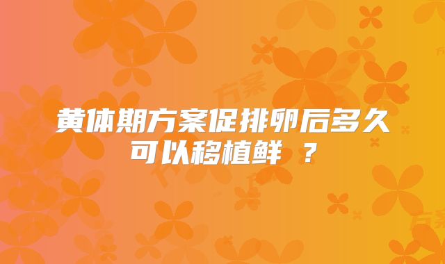 黄体期方案促排卵后多久可以移植鲜肧?