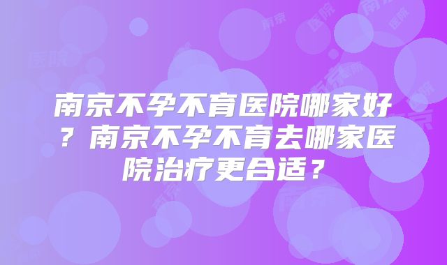 南京不孕不育医院哪家好？南京不孕不育去哪家医院治疗更合适？