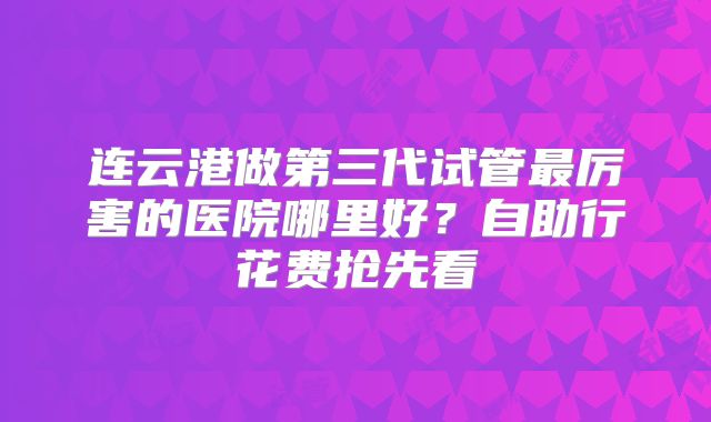 连云港做第三代试管最厉害的医院哪里好?自助行花费抢先看