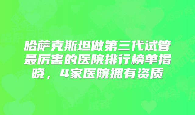 哈萨克斯坦做第三代试管最厉害的医院排行榜单揭晓,4家医院拥有资质