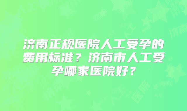 济南正规医院人工受孕的费用标准?济南市人工受孕哪家医院好?