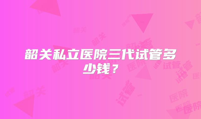 韶关私立医院三代试管多少钱？