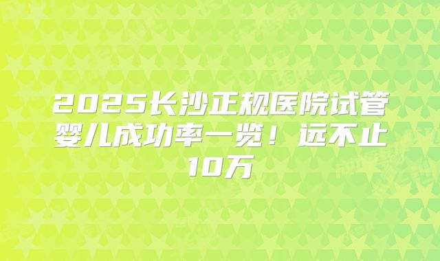2025长沙正规医院试管婴儿成功率一览！远不止10万