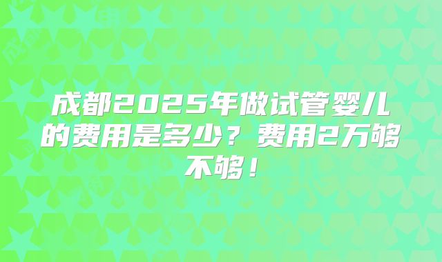 成都2025年做试管婴儿的费用是多少?费用2万够不够!