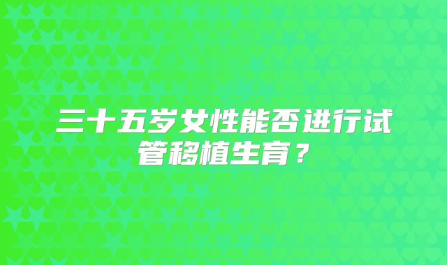 三十五岁女性能否进行试管移植生育？