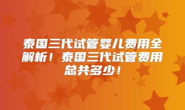 泰国三代试管婴儿费用全解析！泰国三代试管费用总共多少！