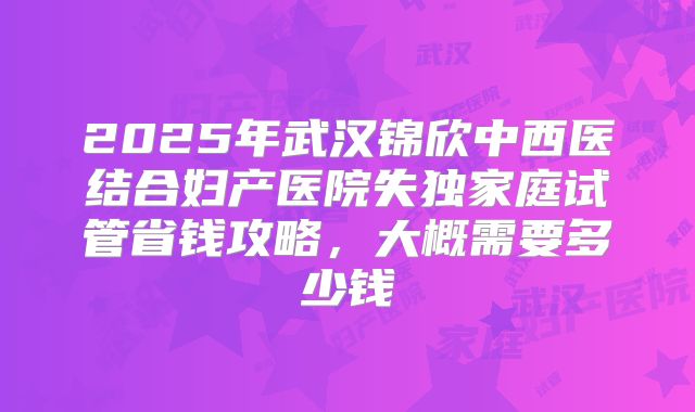 2025年武汉锦欣中西医结合妇产医院失独家庭试管省钱攻略，大概需要多少钱