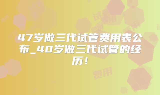 47岁做三代试管费用表公布_40岁做三代试管的经历！