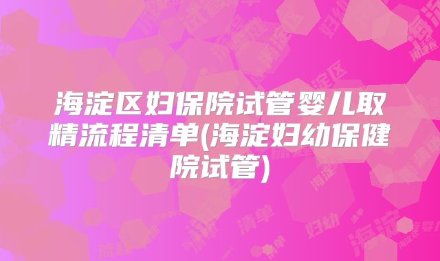 海淀区妇保院试管婴儿取精流程清单(海淀妇幼保健院试管)