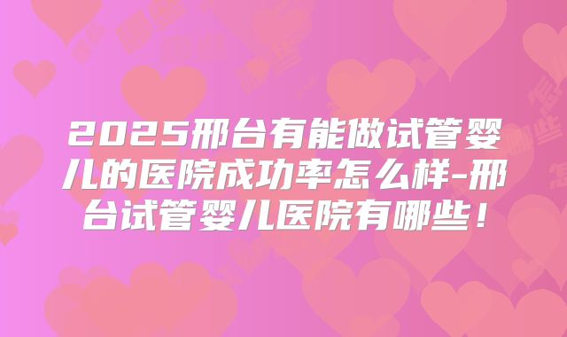 2025邢台有能做试管婴儿的医院成功率怎么样-邢台试管婴儿医院有哪些！