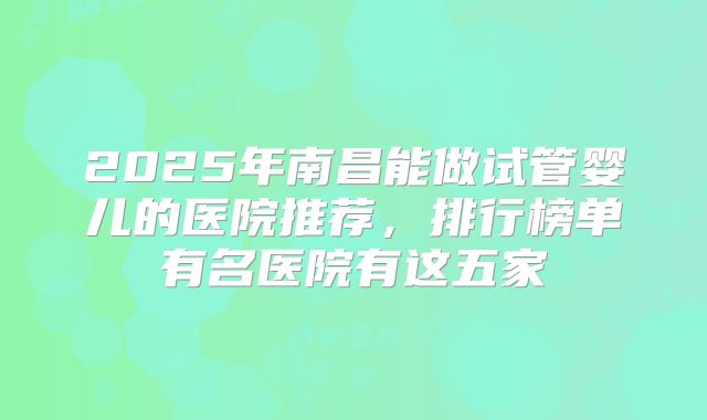 2025年南昌能做试管婴儿的医院推荐，排行榜单有名医院有这五家