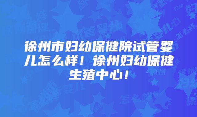 徐州市妇幼保健院试管婴儿怎么样！徐州妇幼保健生殖中心！