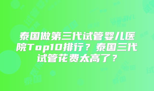 泰国做第三代试管婴儿医院Top10排行？泰国三代试管花费太高了？
