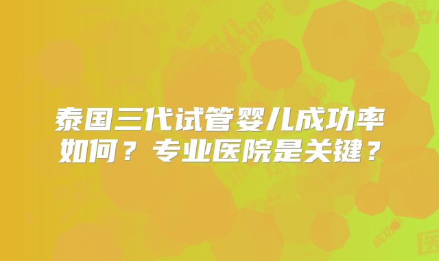 泰国三代试管婴儿成功率如何？专业医院是关键？