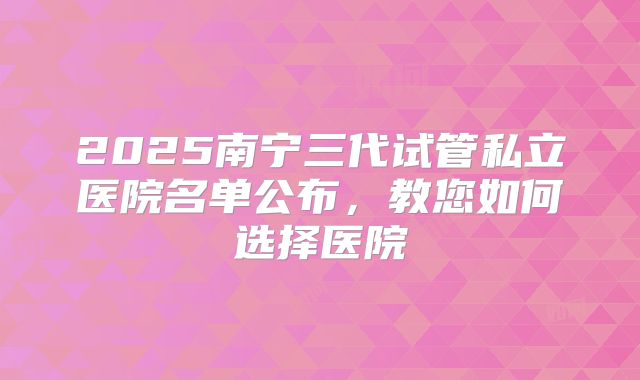 2025南宁三代试管私立医院名单公布，教您如何选择医院