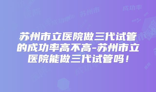 苏州市立医院做三代试管的成功率高不高-苏州市立医院能做三代试管吗!